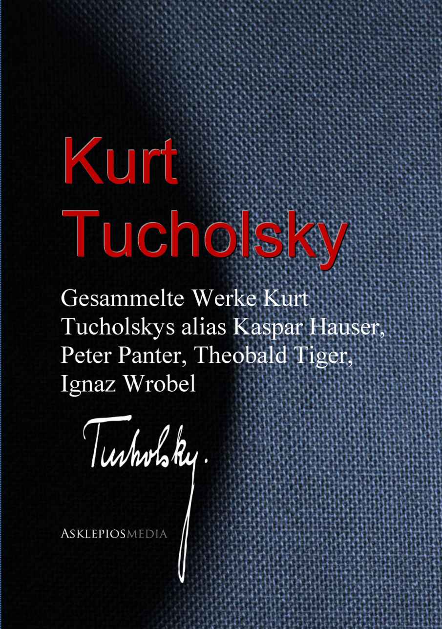 Gesammelte Werke Kurt Tucholskys alias Kaspar Hauser, Peter Panter, Theobald Tiger, Ignaz Wrobel (German Edition)